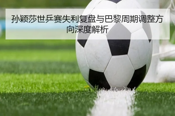 孙颖莎世乒赛失利复盘与巴黎周期调整方向深度解析